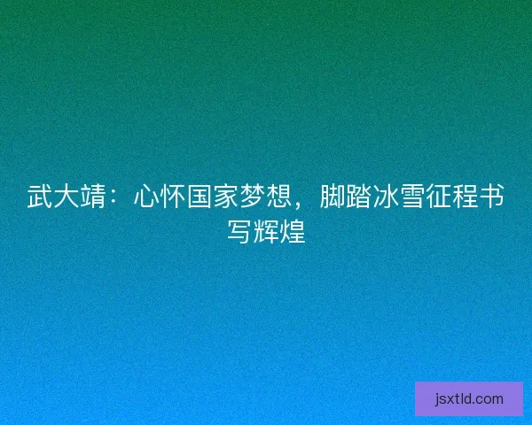 武大靖：心怀国家梦想，脚踏冰雪征程书写辉煌