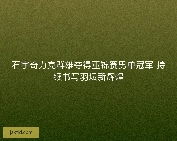 石宇奇力克群雄夺得亚锦赛男单冠军 持续书写羽坛新辉煌