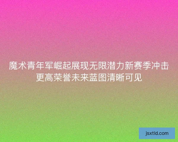 魔术青年军崛起展现无限潜力新赛季冲击更高荣誉未来蓝图清晰可见