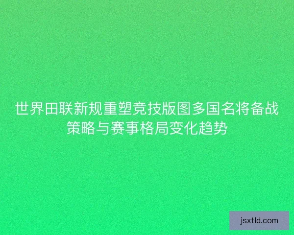 世界田联新规重塑竞技版图多国名将备战策略与赛事格局变化趋势
