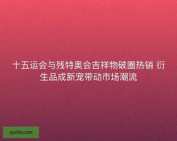 十五运会与残特奥会吉祥物破圈热销 衍生品成新宠带动市场潮流