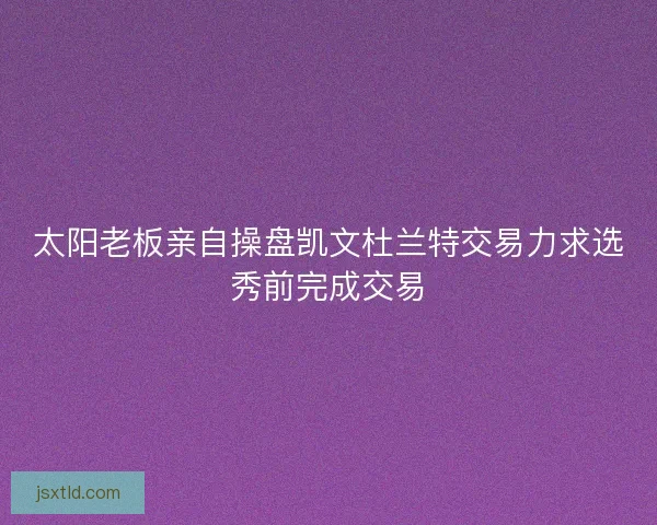太阳老板亲自操盘凯文杜兰特交易力求选秀前完成交易